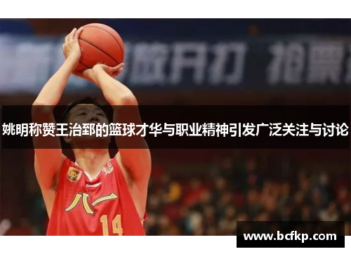 姚明称赞王治郅的篮球才华与职业精神引发广泛关注与讨论