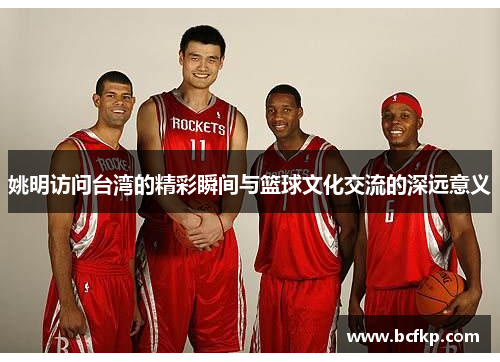 姚明访问台湾的精彩瞬间与篮球文化交流的深远意义