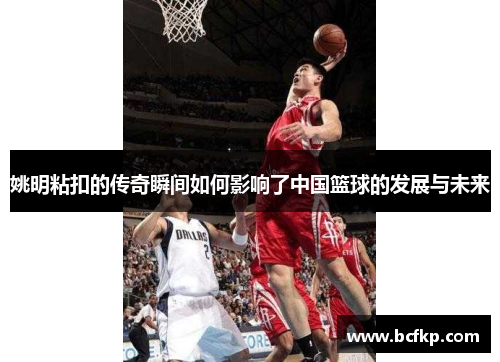 姚明粘扣的传奇瞬间如何影响了中国篮球的发展与未来