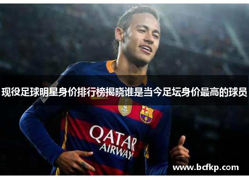 现役足球明星身价排行榜揭晓谁是当今足坛身价最高的球员