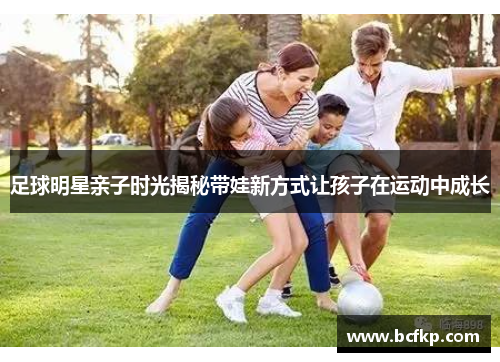 足球明星亲子时光揭秘带娃新方式让孩子在运动中成长