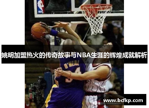 姚明加盟热火的传奇故事与NBA生涯的辉煌成就解析