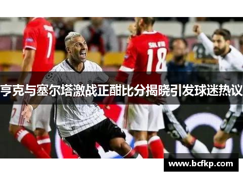 亨克与塞尔塔激战正酣比分揭晓引发球迷热议