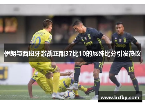 伊朗与西班牙激战正酣37比10的悬殊比分引发热议