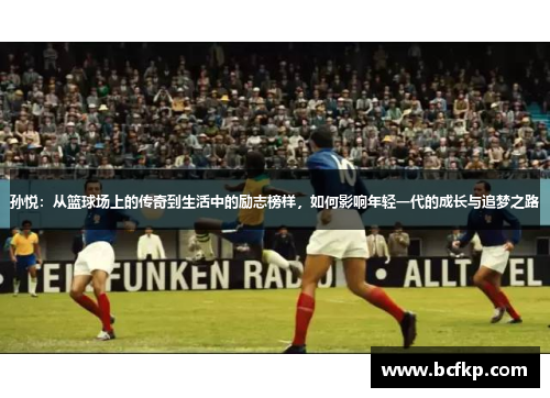 孙悦：从篮球场上的传奇到生活中的励志榜样，如何影响年轻一代的成长与追梦之路